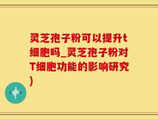 灵芝孢子粉可以提升t细胞吗_灵芝孢子粉对T细胞功能的影响研究)