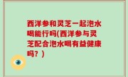 西洋参和灵芝一起泡水喝能行吗(西洋参与灵芝配合泡水喝有益健康吗？)