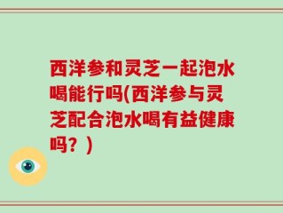 西洋参和灵芝一起泡水喝能行吗(西洋参与灵芝配合泡水喝有益健康吗？)