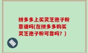 拼多多上买灵芝孢子粉靠谱吗(在拼多多购买灵芝孢子粉可靠吗？)