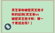 灵芝茶和破壁灵芝孢子粉的区别(灵芝茶vs破壁灵芝孢子粉：哪一个更适合你？)