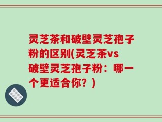 灵芝茶和破壁灵芝孢子粉的区别(灵芝茶vs破壁灵芝孢子粉：哪一个更适合你？)