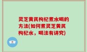灵芝黄芪枸杞煮水喝的方法(如何煮灵芝黄芪枸杞水，喝法有讲究)