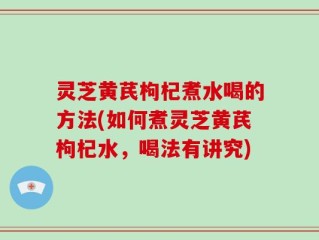 灵芝黄芪枸杞煮水喝的方法(如何煮灵芝黄芪枸杞水，喝法有讲究)
