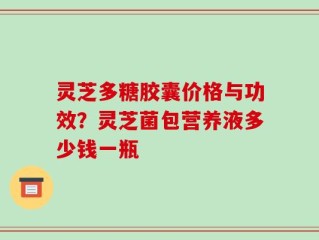 灵芝多糖胶囊价格与功效？灵芝菌包营养液多少钱一瓶