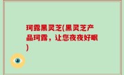 珂露黑灵芝(黑灵芝产品珂露，让您夜夜好眠)