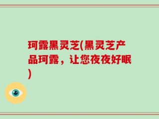 珂露黑灵芝(黑灵芝产品珂露，让您夜夜好眠)