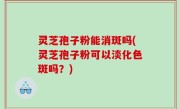灵芝孢子粉能消斑吗(灵芝孢子粉可以淡化色斑吗？)