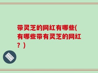带灵芝的网红有哪些(有哪些带有灵芝的网红？)