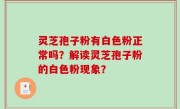 灵芝孢子粉有白色粉正常吗？解读灵芝孢子粉的白色粉现象？