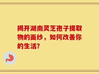 揭开湖南灵芝孢子提取物的面纱，如何改善你的生活？