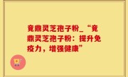 竟鼎灵芝孢子粉_“竟鼎灵芝孢子粉：提升免疫力，增强健康”
