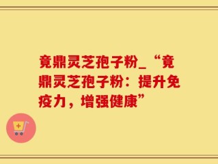 竟鼎灵芝孢子粉_“竟鼎灵芝孢子粉：提升免疫力，增强健康”