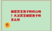 破壁灵芝孢子粉的口味？大汉灵芝破壁孢子粉怎么样