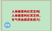 人参鹿茸枸杞灵芝炖(人参鹿茸枸杞灵芝炖，补气养血提高免疫力)