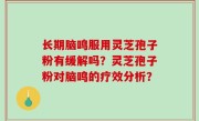 长期脑鸣服用灵芝孢子粉有缓解吗？灵芝孢子粉对脑鸣的疗效分析？