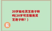 20岁能吃灵芝孢子粉吗(20岁可否服用灵芝孢子粉？)