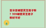 百分百破壁灵芝孢子粉？999破壁灵芝孢子粉好不好