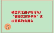 破壁灵芝孢子粉论坛？“破壁灵芝孢子粉”这玩意真的有用么