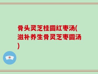 骨头灵芝桂圆红枣汤(滋补养生骨灵芝枣圆汤)