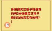 体恒健灵芝孢子粉是真的吗(体恒健灵芝孢子粉的功效真实有效吗？)