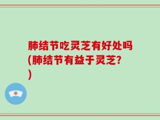 肺结节吃灵芝有好处吗(肺结节有益于灵芝？)