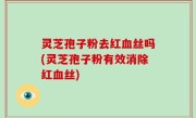 灵芝孢子粉去红血丝吗(灵芝孢子粉有效消除红血丝)