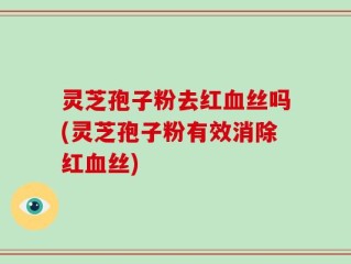 灵芝孢子粉去红血丝吗(灵芝孢子粉有效消除红血丝)