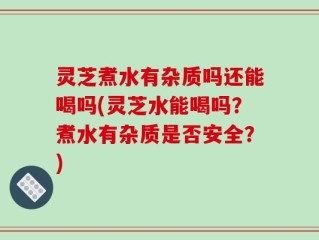灵芝煮水有杂质吗还能喝吗(灵芝水能喝吗？煮水有杂质是否安全？)