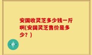 安国收灵芝多少钱一斤啊(安国灵芝售价是多少？)