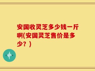 安国收灵芝多少钱一斤啊(安国灵芝售价是多少？)