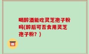 喝醉酒能吃灵芝孢子粉吗(醉后可否食用灵芝孢子粉？)