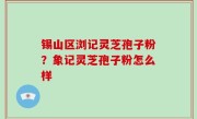 锡山区浏记灵芝孢子粉？象记灵芝孢子粉怎么样