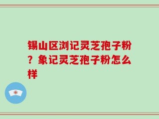 锡山区浏记灵芝孢子粉？象记灵芝孢子粉怎么样