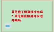 灵芝孢子粉直接冲水吗？灵芝能直接用开水泡开喝吗