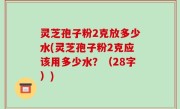 灵芝孢子粉2克放多少水(灵芝孢子粉2克应该用多少水？（28字）)