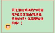 灵芝淮山鸡汤热气吗能吃吗(灵芝淮山鸡汤能热着吃吗？你需要知道的事！)