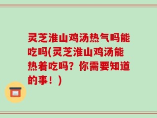 灵芝淮山鸡汤热气吗能吃吗(灵芝淮山鸡汤能热着吃吗？你需要知道的事！)