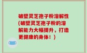破壁灵芝孢子粉溶解性(破壁灵芝孢子粉的溶解能力大幅提升，打造更健康的身体！)