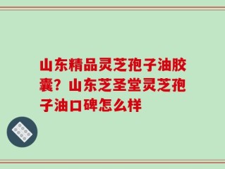 山东精品灵芝孢子油胶囊？山东芝圣堂灵芝孢子油口碑怎么样