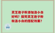 灵芝孢子粉添加洛小白好吗？探究灵芝孢子粉和洛小白的搭配效果？
