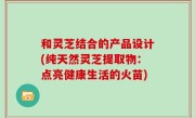和灵芝结合的产品设计(纯天然灵芝提取物：点亮健康生活的火苗)
