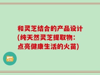 和灵芝结合的产品设计(纯天然灵芝提取物：点亮健康生活的火苗)