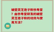 破壁灵芝孢子粉秒寿堂？由秒寿堂研发的破壁灵芝孢子粉的功效与使用方法？