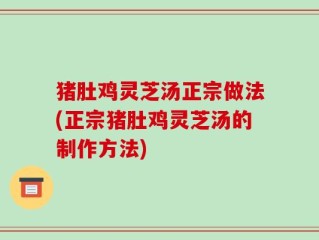 猪肚鸡灵芝汤正宗做法(正宗猪肚鸡灵芝汤的制作方法)