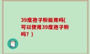 39度孢子粉能用吗(可以使用39度孢子粉吗？)