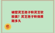 破壁灵芝孢子粉灵芝软胶囊？灵芝孢子粉保质期多久