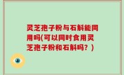 灵芝孢子粉与石斛能同用吗(可以同时食用灵芝孢子粉和石斛吗？)