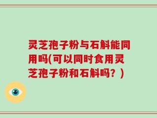 灵芝孢子粉与石斛能同用吗(可以同时食用灵芝孢子粉和石斛吗？)