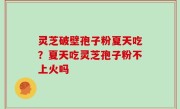灵芝破壁孢子粉夏天吃？夏天吃灵芝孢子粉不上火吗